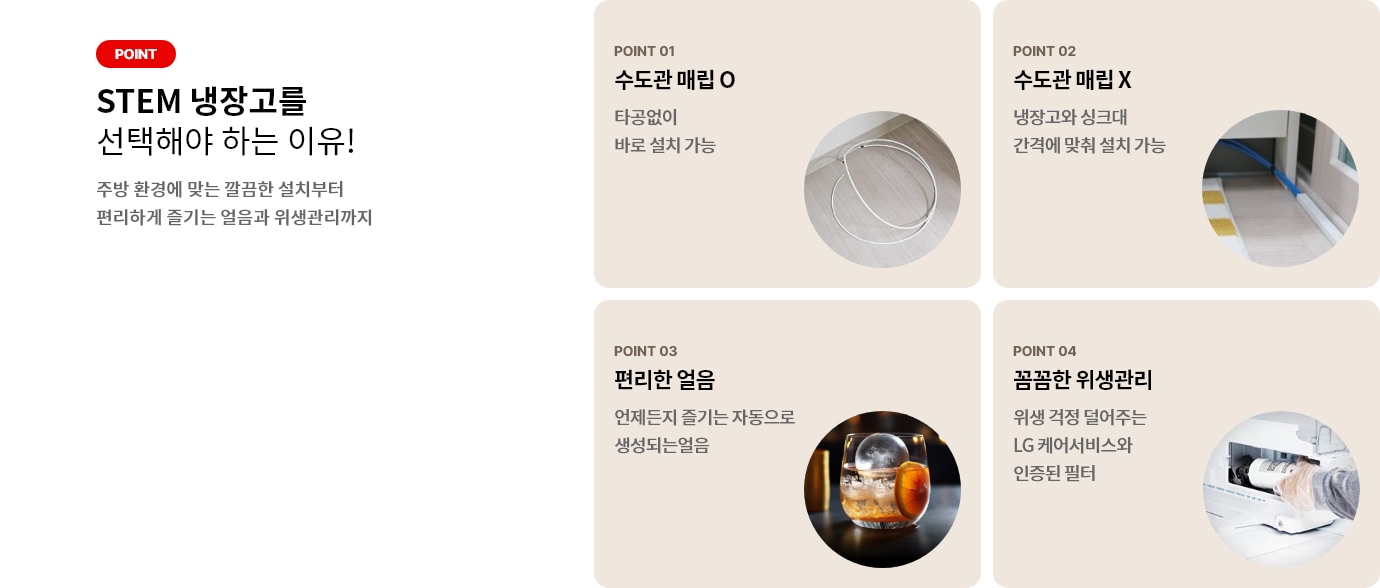 STEM 냉장고를 선택해야 하는 이유! 주방 환경에 맞는 깔끔한 설치부터 편리하게 즐기는 얼음과 위생관리까지 POINT 01 수도관 매립 O 타공없이 바로 설치 가능 POINT 02 수도관 매립 X 냉장고와 싱크대 간격에 맞춰 설치 가능 POINT 03 편리한 얼음 언제든지 즐기는 자동으로 생성되는 얼음 POINT 04 꼼꼼한 위생관리 위생 걱정 덜어주는 LG 케어서비스와 인증된 필터