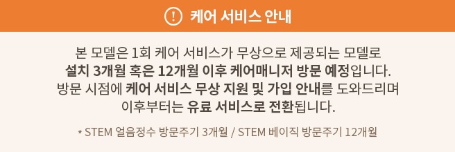 케어 서비스 안내
본 모델은 1회 케어 서비스가 무상으로 제공되는 모델로 설치 3개월 혹은 12개월 이후 케어매니저 방문 예정입니다. 방문 시점에 케어 서비스 무상 지원 및 가입 안내를 도와드리며 이후부터는 유료 서비스로 전환됩니다. * STEM 얼음정수 방문주기 3개월 / STEM 베이직 방문주기 12개월
