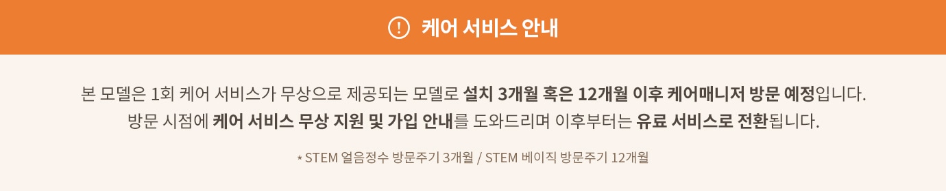 케어 서비스 안내
본 모델은 1회 케어 서비스가 무상으로 제공되는 모델로 설치 3개월 혹은 12개월 이후 케어매니저 방문 예정입니다. 방문 시점에 케어 서비스 무상 지원 및 가입 안내를 도와드리며 이후부터는 유료 서비스로 전환됩니다. * STEM 얼음정수 방문주기 3개월 / STEM 베이직 방문주기 12개월