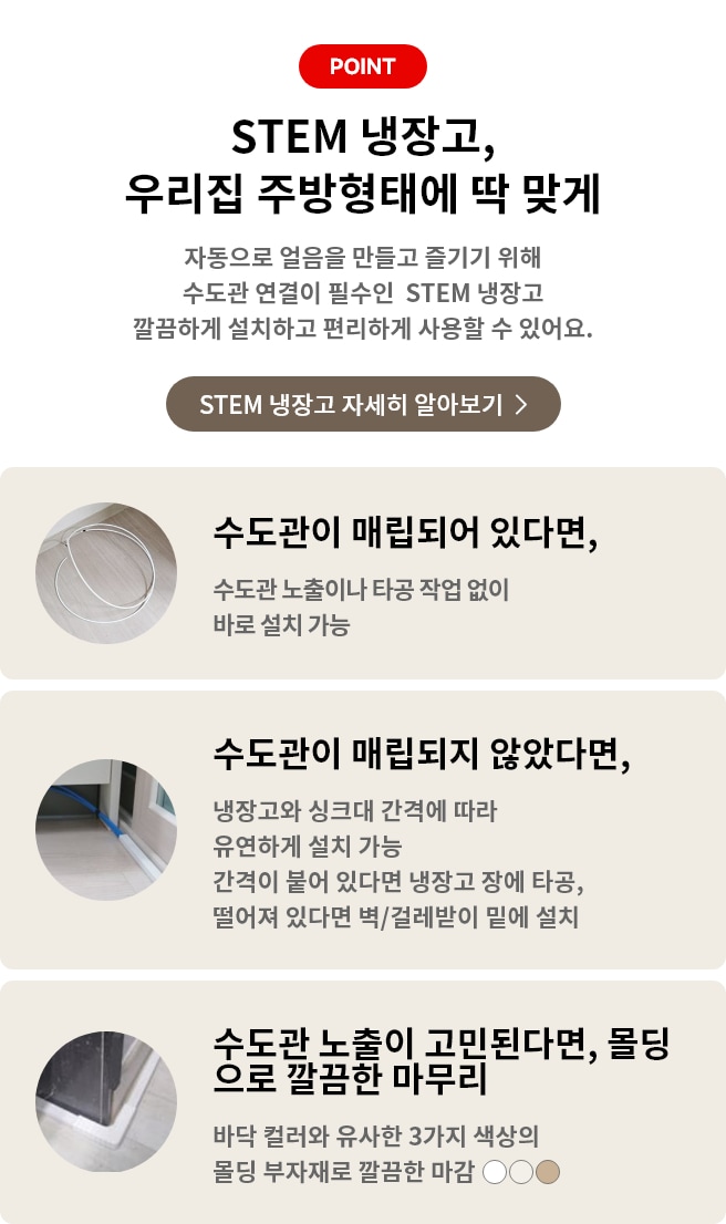 STEM 냉장고, 우리 집 주방형태에 딱 맞게 자동으로 얼음을 만들고 즐기기 위해 수도관 연결이 필수인 STEM 냉장고 깔끔하게 설치하고 편리하게 사용할 수 있어요. 수도관이 매립되어 있다면, 수도관 노출이나 타공 작업 없이 바로 설치 가능. 수도관이 매립되지 않았다며, 냉장고와 싱크대 간격에 따라 유연하게 설치가능 간격이 붙어 있다면 냉장고 장에 타공, 떨어져 있다면 벽/걸레받이 밑에 설치. 수도관 노출이 고민된다면, 몰딩으로 깔끔한 마무리 바닥 컬러와 유사한 3가지 색상의 몰딩 부자재로 깔끔한 마감