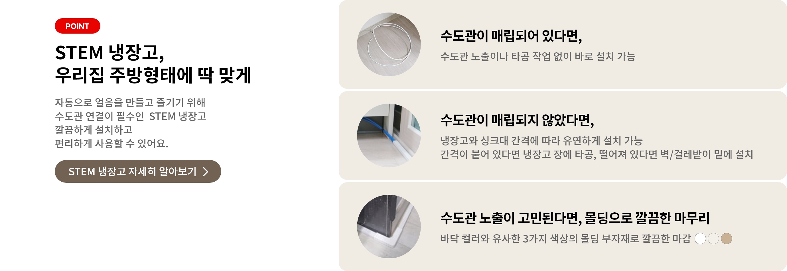 STEM 냉장고, 우리 집 주방형태에 딱 맞게 자동으로 얼음을 만들고 즐기기 위해 수도관 연결이 필수인 STEM 냉장고 깔끔하게 설치하고 편리하게 사용할 수 있어요. 수도관이 매립되어 있다면, 수도관 노출이나 타공 작업 없이 바로 설치 가능. 수도관이 매립되지 않았다며, 냉장고와 싱크대 간격에 따라 유연하게 설치가능 간격이 붙어 있다면 냉장고 장에 타공, 떨어져 있다면 벽/걸레받이 밑에 설치. 수도관 노출이 고민된다면, 몰딩으로 깔끔한 마무리 바닥 컬러와 유사한 3가지 색상의 몰딩 부자재로 깔끔한 마감