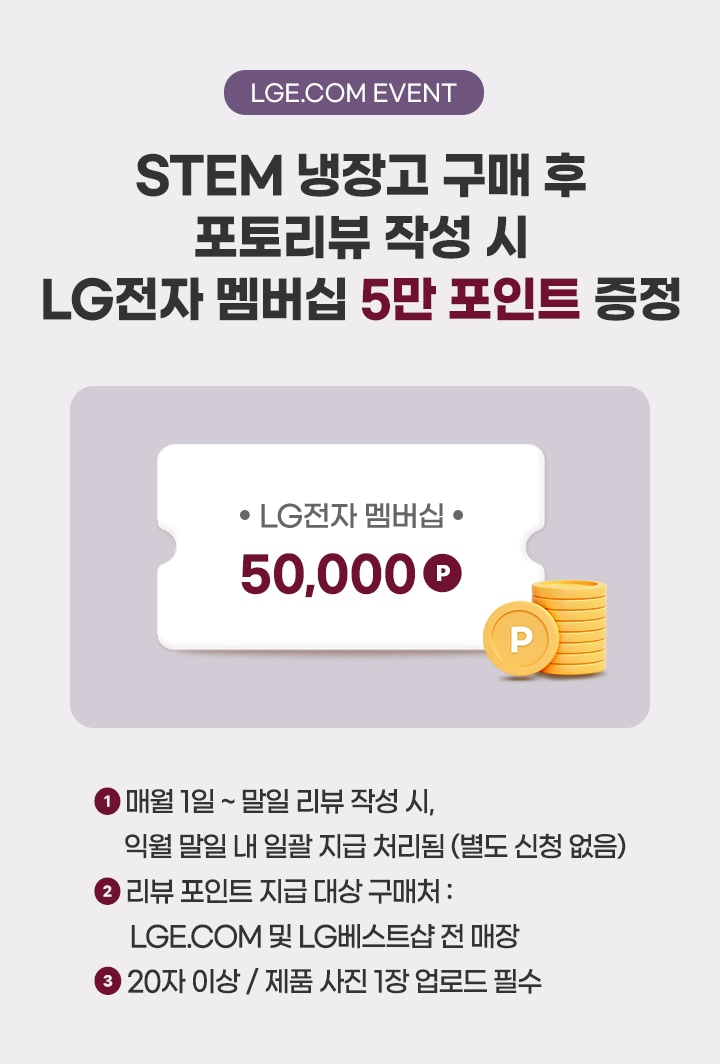 lge.com event
STEM 냉장고 구매 후 포토리뷰 작성 시 LG전자 멤버십 5만 포인트 증정
매월 1일~말일 리뷰 작성 시, 익월 말일내 일괄 지급 처리됨 (별도 신청 없음)
리뷰 포인트 지급 대상 구매처 : LGE.COM 및 LG베스트샵 전 매장
20자 이상 / 제품 사진 1장 업로드 필수