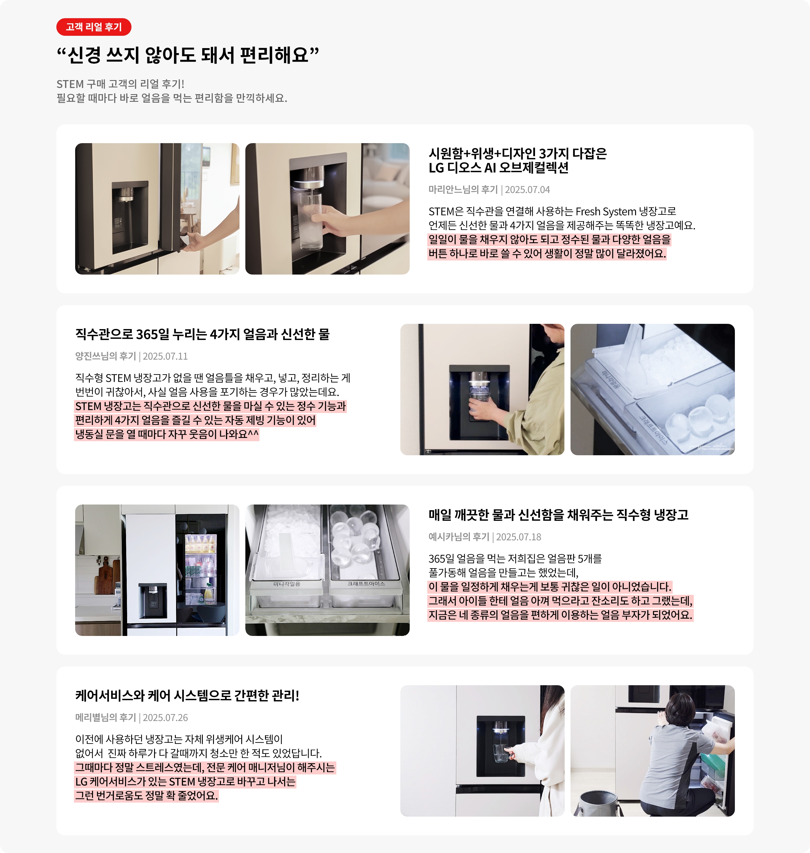 고객 리얼 후기. 신경 쓰지 않아도 돼서 편리해요. STEM 구매 고객의 리얼 후기! 필요할 때마다 바로 얼음을 먹는 편리함을 만끽하세요. 직수관으로 365일 누리는 4가지 얼음과 신선한 물. STEM 냉장고는 직수관으로 신선한 물을 마실 수 있는 정수 기능과 편리하게 4가지 얼음을 즐길 수 있는 자동 제빙 기능이 있어 냉동실 문을 열 때마다 자꾸 웃음이 나와요^^ 매일 깨끗한 물과 신선함을 채워주는 직수형 냉장고. 이 물을 일정하게 채우는게 보통 귀찮은 일이 아니었습니다. 그래서 아이들 한테 얼음 아껴 먹으라고 잔소리도 하고 그랬는데, 지금은 네 종류의 얼음을 편하게 이용하는 얼음 부자가 되었어요.