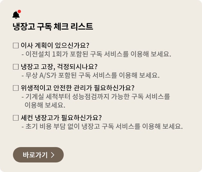 냉장고 구독 체크 리스트. 이사를 할 예정이 있으신가요? 이전설치 1회가 포함된 구독 서비스를 이용해 보세요. 냉장고 고장이 걱정되시나요? 무상 A/S가 포함된 구독 서비스를 이용해 보세요. 위생적이고 안전한 냉장고 관리가 필요하신가요? 기계실 세척부터 성능점검까지 구독 서비스를 이용해 보세요. 세컨 냉장고가 필요하신가요? 초기 비용 부담 없이 구독으로 냉장고를 이용해보세요.