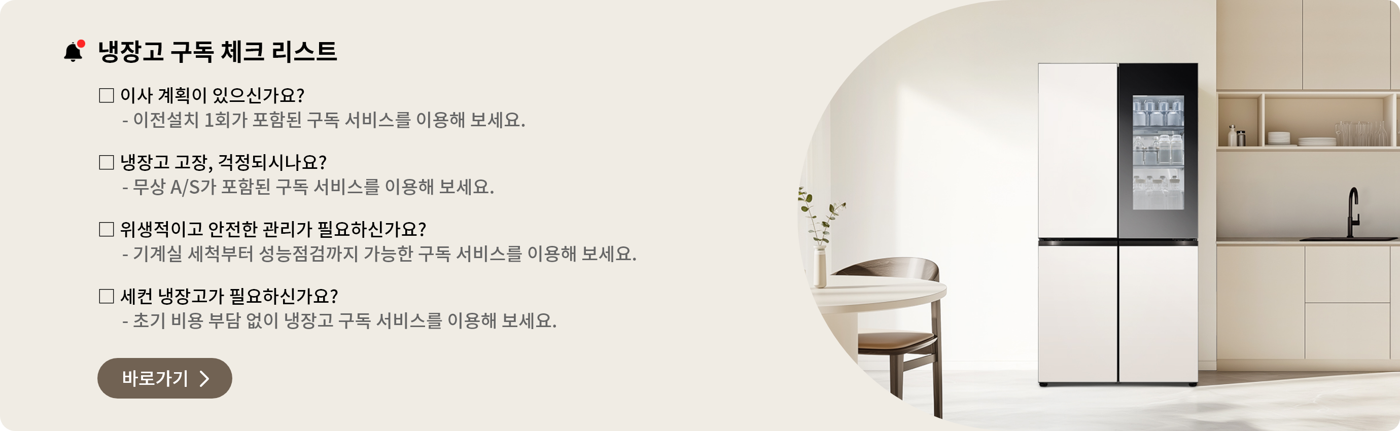냉장고 구독 체크 리스트. 이사를 할 예정이 있으신가요? 이전설치 1회가 포함된 구독 서비스를 이용해 보세요. 냉장고 고장이 걱정되시나요? 무상 A/S가 포함된 구독 서비스를 이용해 보세요. 위생적이고 안전한 냉장고 관리가 필요하신가요? 기계실 세척부터 성능점검까지 구독 서비스를 이용해 보세요. 세컨 냉장고가 필요하신가요? 초기 비용 부담 없이 구독으로 냉장고를 이용해보세요.