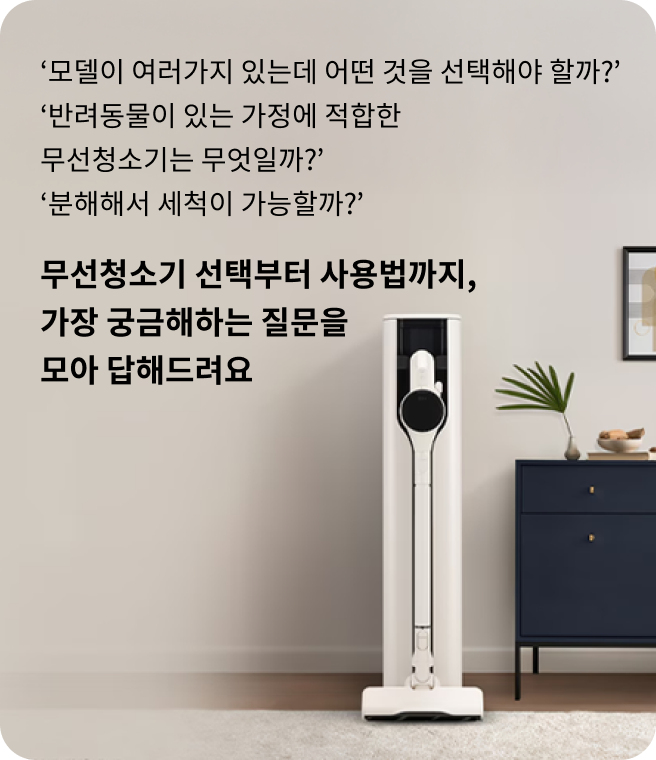 모델이 여러가지 있는데 어떤 것을 선택해야 할까? 반려동물이 있는 가정에 적합한 무선청소기는 무엇일까? 분해해서 세척이 가능할까? 무선청소기 선택부터 사용법까지, 가장 궁금해하는 질문을 모아 답해드려요. 거실 한쪽에 세워진 LG 코드제로 무선청소기와 충전 거치대가 배치된 모습.