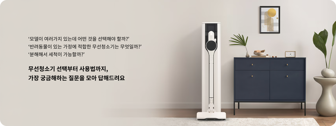 모델이 여러가지 있는데 어떤 것을 선택해야 할까? 반려동물이 있는 가정에 적합한 무선청소기는 무엇일까? 분해해서 세척이 가능할까? 무선청소기 선택부터 사용법까지, 가장 궁금해하는 질문을 모아 답해드려요. 거실 한쪽에 세워진 LG 코드제로 무선청소기와 충전 거치대가 배치된 모습.
