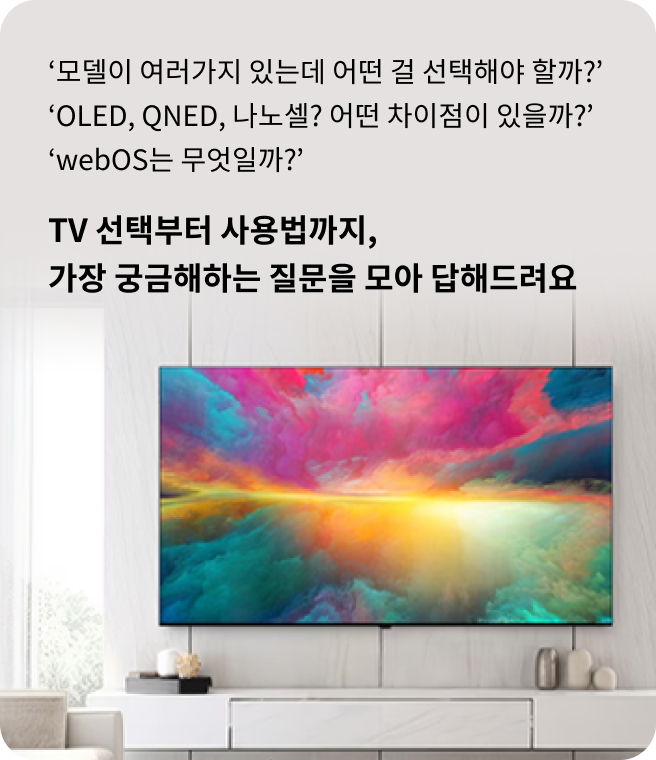 모델이 여러가지 있는데 어떤 걸 선택해야 할까? OLED, QNED, 나노셀? 어떤 차이점이 있을까? webOS는 무엇일까? TV 선택부터 사용법까지, 가장 궁금해하는 질문을 모아 답해드려요. 벽에 설치된 LG TV 화면에 다채로운 색감의 추상적인 풍경 이미지가 표시된 모습.