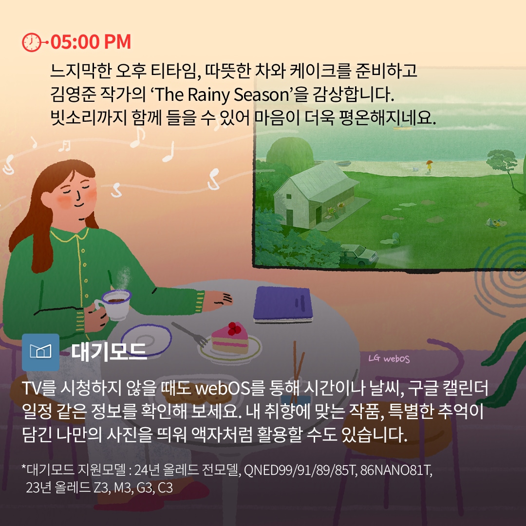 05:00 PM - 티타임 및 예술 감상 : 거실 테이블에서 여성이 따뜻한 차와 케이크를 즐기며 책을 읽고 있는 모습. TV 화면에는 김영준 작가의 ‘The Rainy Season’ 작품이 표시되어 있으며, 잔잔한 음악과 함께 빗소리를 감상할 수 있는 장면이 묘사됨. 화면 하단에는 LG webOS의 대기모드 기능을 활용해 시간, 날씨, 개인 갤러리 사진을 표시할 수 있다는 설명이 포함됨.