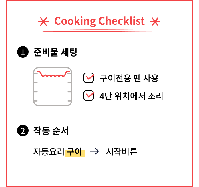 Cooking Checklist. 구이 전용 팬을 사용하고 4단 위치에서 조리한다. 작동 순서는 수동요리에서 구이를 선택한 후 시작 버튼을 누른다.