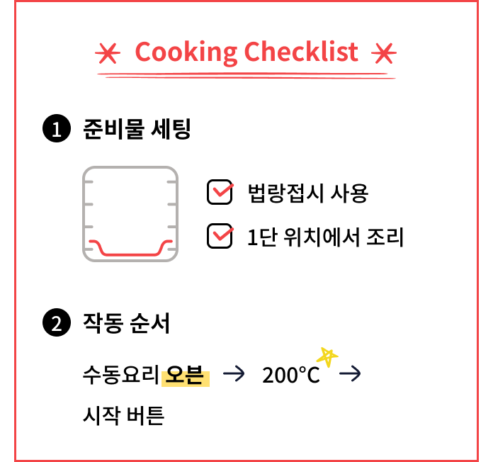 Cooking Checklist. 법랑접시를 사용하고 1단 위치에서 조리한다. 작동 순서는 수동요리에서 오븐을 선택하고 온도를 200도로 맞춘 뒤 시작 버튼을 누른다.