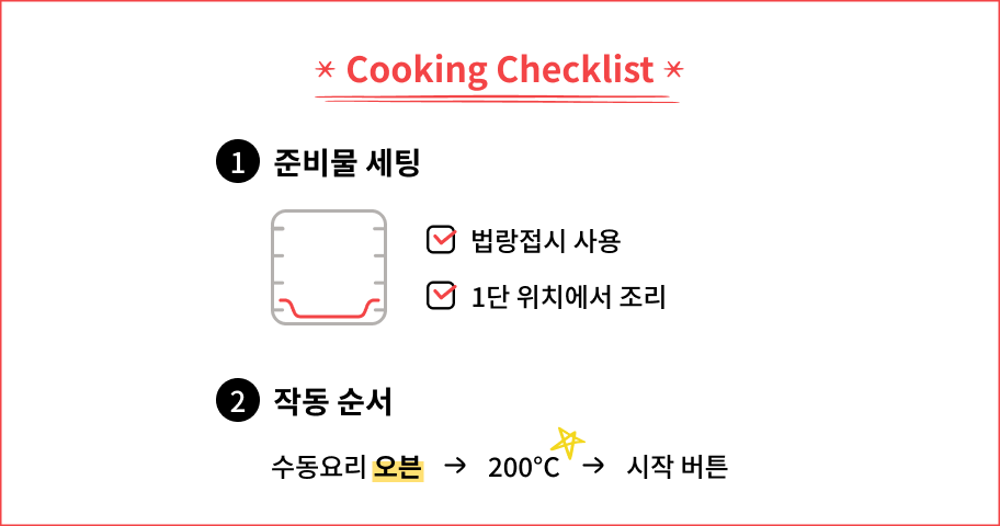 Cooking Checklist. 법랑접시를 사용하고 1단 위치에서 조리한다. 작동 순서는 수동요리에서 오븐을 선택하고 온도를 200도로 맞춘 뒤 시작 버튼을 누른다.