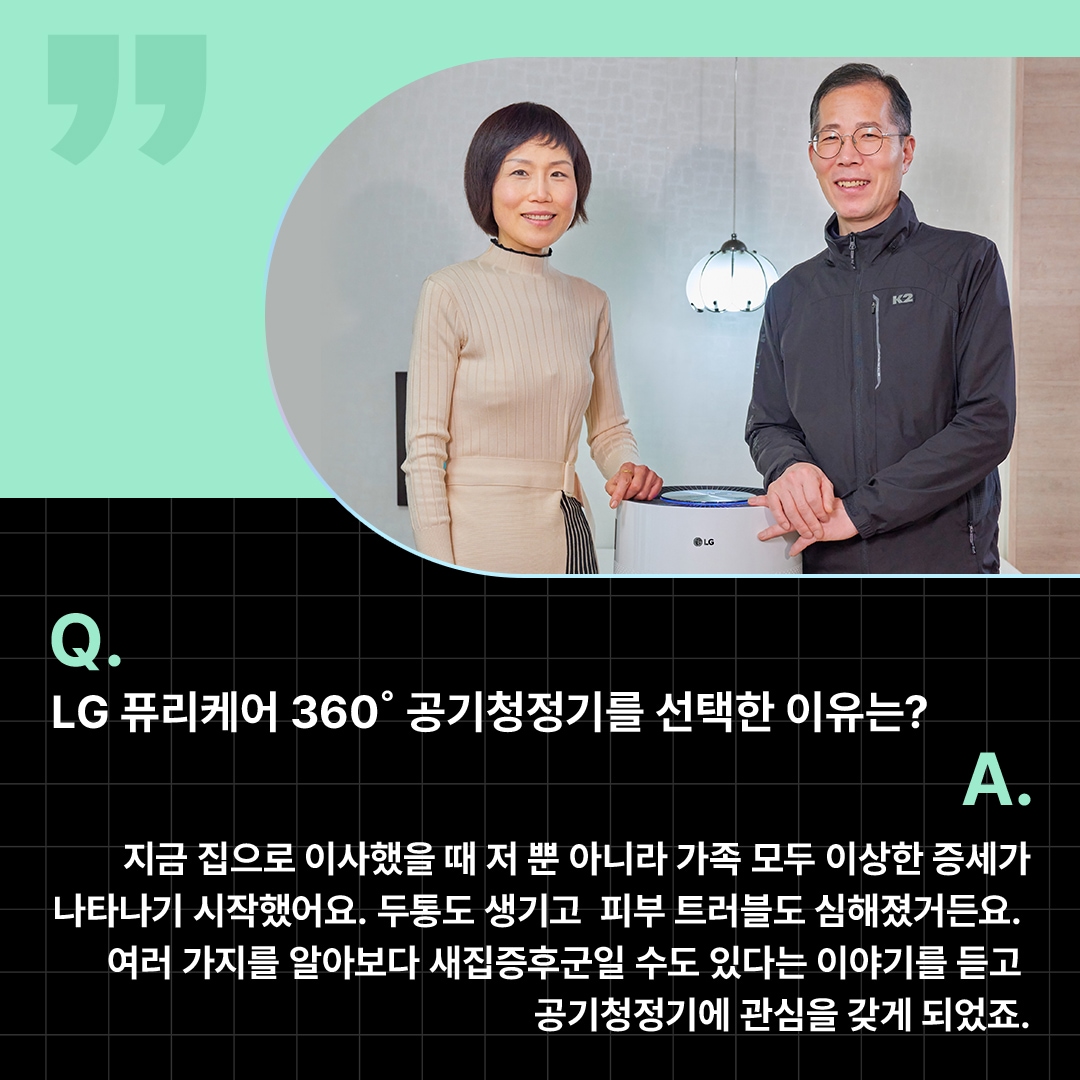 LG 퓨리케어 360° 공기청정기를 선택한 이유를 설명하는 고객 인터뷰 이미지로, 부부가 거실에서 공기청정기와 함께 포즈를 취하는 모습. ‘Q(질문). LG 퓨리케어 360도 공기청정기를 선택한 이유는? A(답변). 지금 집으로 이사했을 때 저 뿐 아니라 가족 모두 이상한 증세가 나타나기 시작했어요. 두통도 생기고 피부 트러블도 심해졌거든요. 여러 가지를 알아보다 새집증후군일 수도 있다는 이야기를 듣고 공기청정기에 관심을 갖게 되었죠.’ 라는 문구가 포함되어 있음.