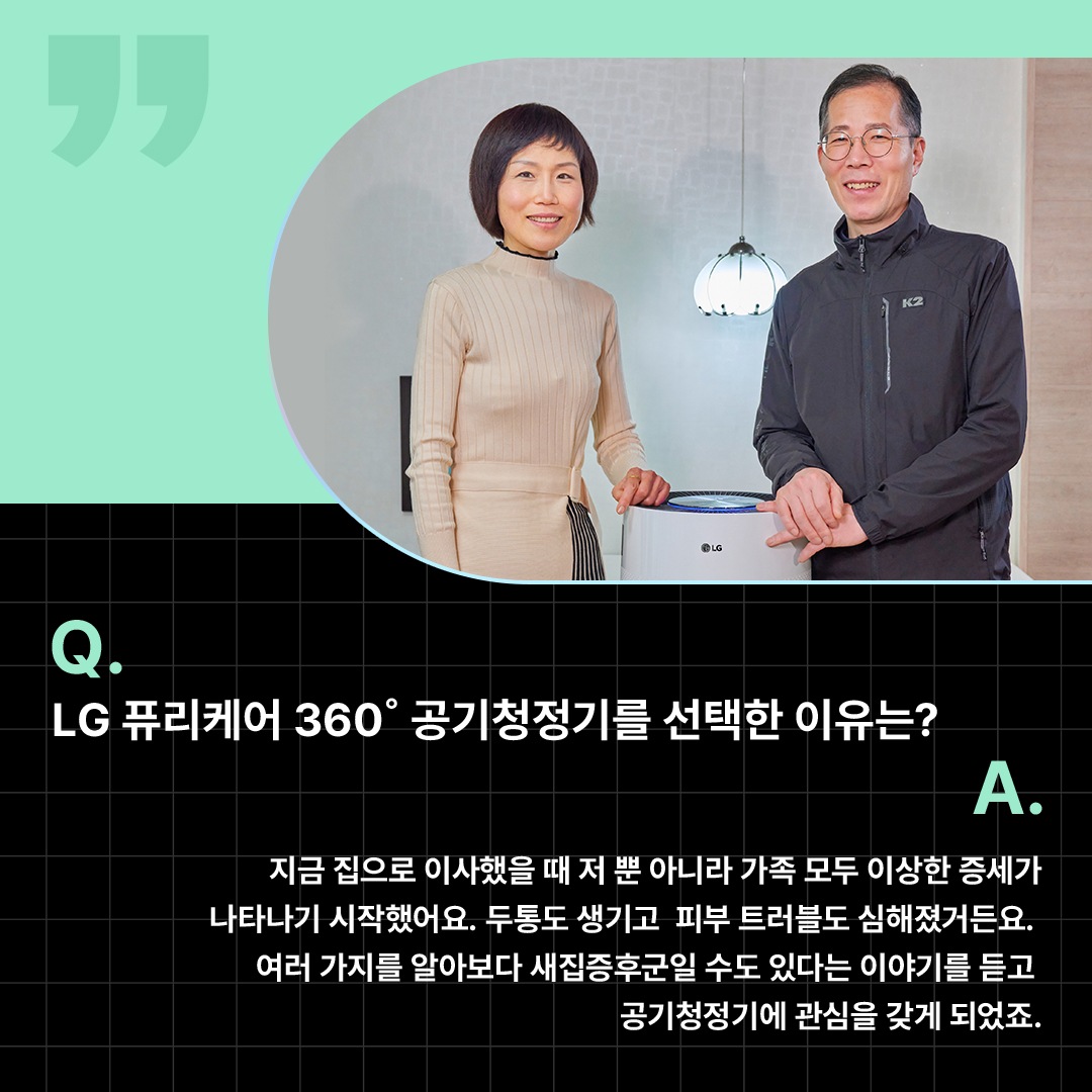 LG 퓨리케어 360° 공기청정기를 선택한 이유를 설명하는 고객 인터뷰 이미지로, 부부가 거실에서 공기청정기와 함께 포즈를 취하는 모습. ‘Q(질문). LG 퓨리케어 360도 공기청정기를 선택한 이유는? A(답변). 지금 집으로 이사했을 때 저 뿐 아니라 가족 모두 이상한 증세가 나타나기 시작했어요. 두통도 생기고 피부 트러블도 심해졌거든요. 여러 가지를 알아보다 새집증후군일 수도 있다는 이야기를 듣고 공기청정기에 관심을 갖게 되었죠.’ 라는 문구가 포함되어 있음.