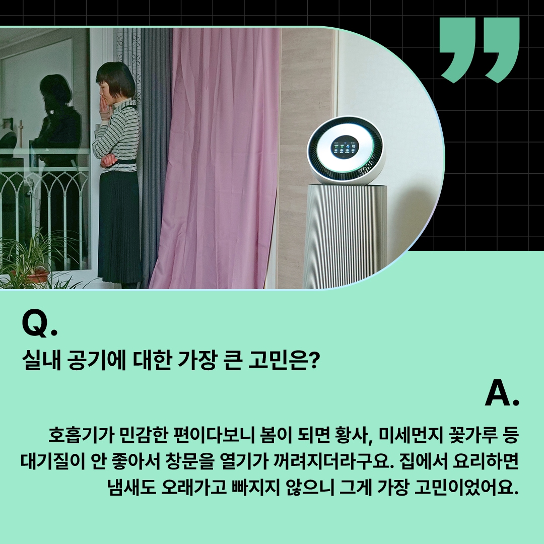 창가에서 바깥을 바라보며 고민하는 여성과 LG 퓨리케어 360° 공기청정기가 배치된 모습. ‘Q(질문). 실내 공기에 대한 가장 큰 고민은? A(답변). 호흡기가 민감한 편이다보니 봄이 되면 황사, 미세먼지 꽃가루 등 대기질이 안 좋아서 창문을 열기가 꺼려지더라구요. 집에서 요리하면 냄새도 오래가고 빠지지 않으니 그게 가장 고민이었어요.’ 라는 문구가 포함되어 있음.