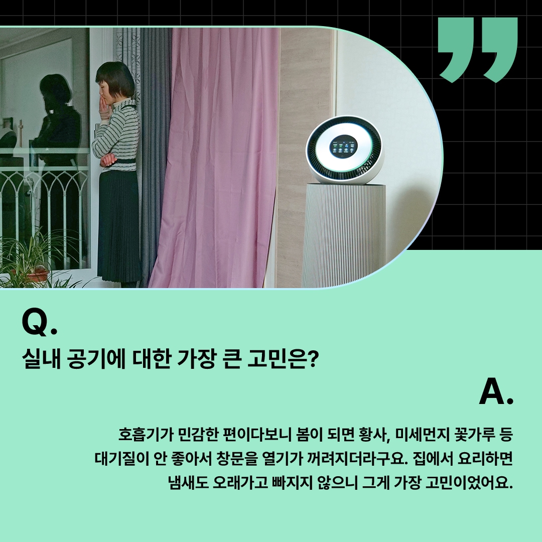 창가에서 바깥을 바라보며 고민하는 여성과 LG 퓨리케어 360° 공기청정기가 배치된 모습. ‘Q(질문). 실내 공기에 대한 가장 큰 고민은? A(답변). 호흡기가 민감한 편이다보니 봄이 되면 황사, 미세먼지 꽃가루 등 대기질이 안 좋아서 창문을 열기가 꺼려지더라구요. 집에서 요리하면 냄새도 오래가고 빠지지 않으니 그게 가장 고민이었어요.’ 라는 문구가 포함되어 있음.