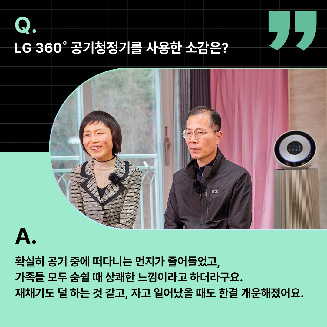 환하게 웃는 부부와 공기청정기가 함께 배치된 모습. ‘Q(질문). LG 360도 공기청정기를 사용한 소감은? A(답변). 확실히 공기 중에 떠다니는 먼지가 줄어들었고, 가족들 모두 숨쉴 때 상쾌한 느낌이라고 하더라구요. 재채기도 덜 하는 것 같고, 자고 일어났을 때도 한결 개운해졌어요.’ 라는 문구가 포함되어 있음.