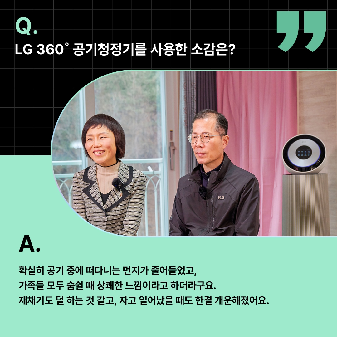 환하게 웃는 부부와 공기청정기가 함께 배치된 모습. ‘Q(질문). LG 360도 공기청정기를 사용한 소감은? A(답변). 확실히 공기 중에 떠다니는 먼지가 줄어들었고, 가족들 모두 숨쉴 때 상쾌한 느낌이라고 하더라구요. 재채기도 덜 하는 것 같고, 자고 일어났을 때도 한결 개운해졌어요.’ 라는 문구가 포함되어 있음.