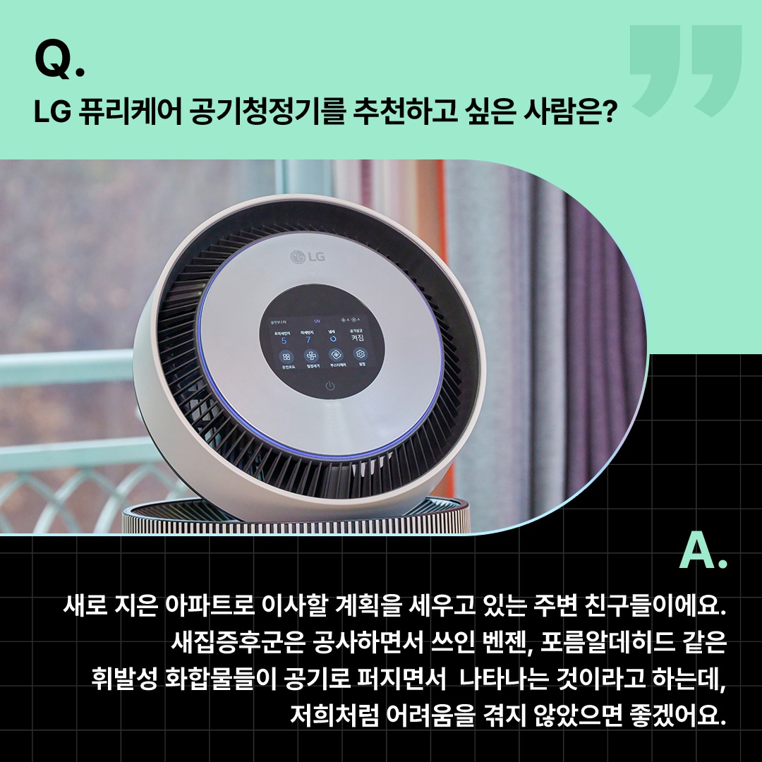클로즈업된 공기청정기가 강조된 모습. ‘Q(질문). LG 퓨리케어 공기청정기를 추천하고 싶은 사람은? A(답변). 새로 지은 아파트로 이사할 계획을 세우고 있는 주변 친구들이에요. 새집증후군은 공사하면서 쓰인 벤젠, 포름알데히드 같은 휘발성 화합물들이 공기로 퍼지면서 나타나는 것이라고 하는데, 저희처럼 어려움을 겪지 않았으면 좋겠어요.’ 라는 문구가 포함되어 있음.
