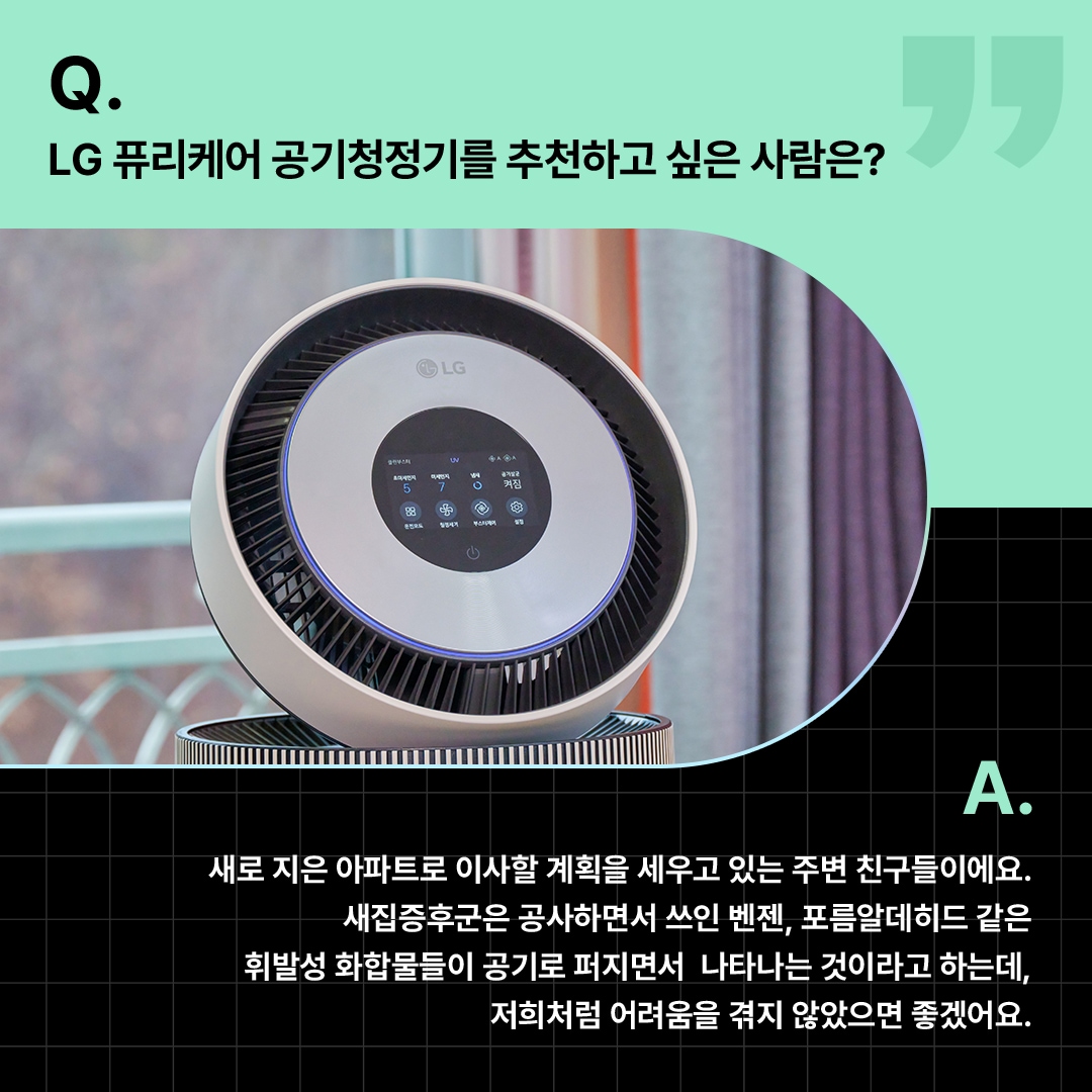클로즈업된 공기청정기가 강조된 모습. ‘Q(질문). LG 퓨리케어 공기청정기를 추천하고 싶은 사람은? A(답변). 새로 지은 아파트로 이사할 계획을 세우고 있는 주변 친구들이에요. 새집증후군은 공사하면서 쓰인 벤젠, 포름알데히드 같은 휘발성 화합물들이 공기로 퍼지면서 나타나는 것이라고 하는데, 저희처럼 어려움을 겪지 않았으면 좋겠어요.’ 라는 문구가 포함되어 있음.