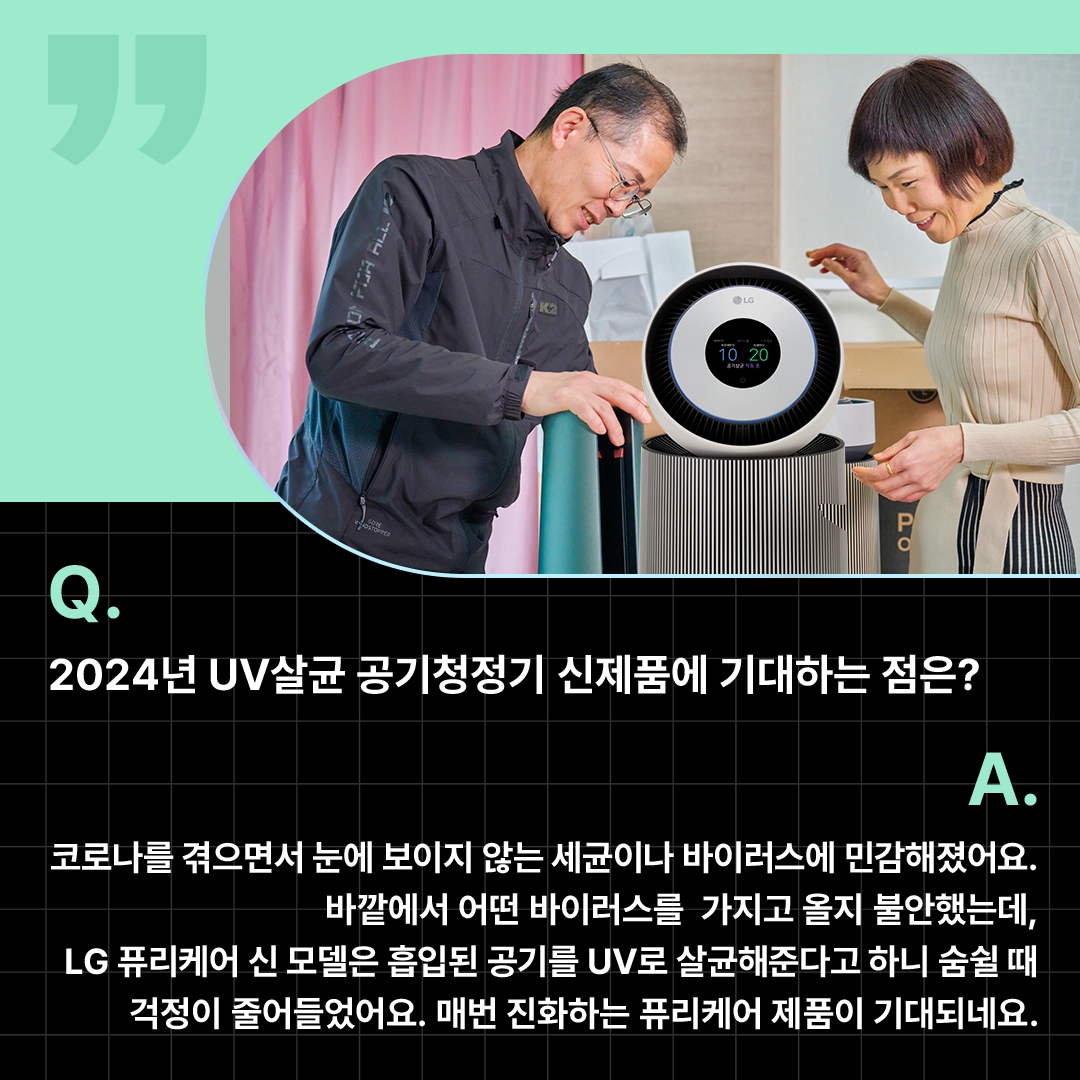 부부로 보이는 두 사람이 LG 퓨리케어 공기청정기를 사용하며 만족스러워하는 모습. ‘Q(질문). 2024년 UV살균 공기청정기 신제품에 기대하는 점은? A(답변). 코로나를 겪으면서 눈에 보이지 않는 세균이나 바이러스에 민감해졌어요. 바깥에서 어떤 바이러스를 가지고 올지 불안했는데, LG 퓨리케어 신 모델은 흡입된 공기를 UV로 살균해준다고 하니 숨쉴 때 걱정이 줄어들었어요. 매번 진화하는 퓨리케어 제품이 기대되네요.’ 라는 문구가 포함되어 있음.