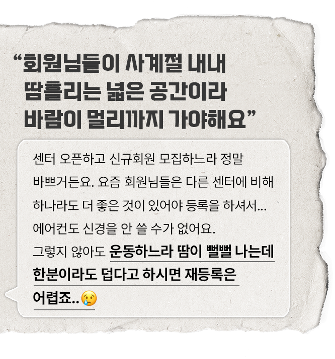 큰 글씨로 '회원님들이 사계절 내내 땀흘리는 넓은 공간이라 바람이 멀리까지 가야해요'라는 문구가 적혀 있으며, 아래에는 작은 글씨로 '센터 오픈하고 신규회원 모집하느라 정말 바쁘거든요. 요즘 회원님들은 다른 센터에 비해 하나라도 더 좋은 것이 있어야 등록을 하셔서... 에어컨도 신경을 안 쓸 수가 없어요. 그렇지 않아도 운동하느라 땀이 뻘뻘 나는데 한분이라도 덥다고 하시면 재등록은 어렵죠...'라는 글이 적혀 있다. 종이 질감의 배경에 말풍선 형태로 표현되어 있다.