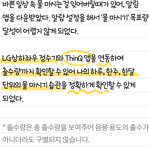 바쁜 일상 속 물 마시는걸 잊어버릴 때가 있어, 알림 앱을 다운받았다. 알람 설명을 해서 '물 마시기' 목표량 달성이 어렵지 않게 되었다. LG 상하좌우 정수기와 ThinQ 앱을 연동하여 출수량까지 확인할 수 있어 나의 하루, 한주, 한달 단위의 물 마시기 습관을 정확하게 확인할 수 있게 되었다. * 출수량은 총 출수량을 보여주어 음용 용도의 출수가 아니더라도 구별되지 않습니다.