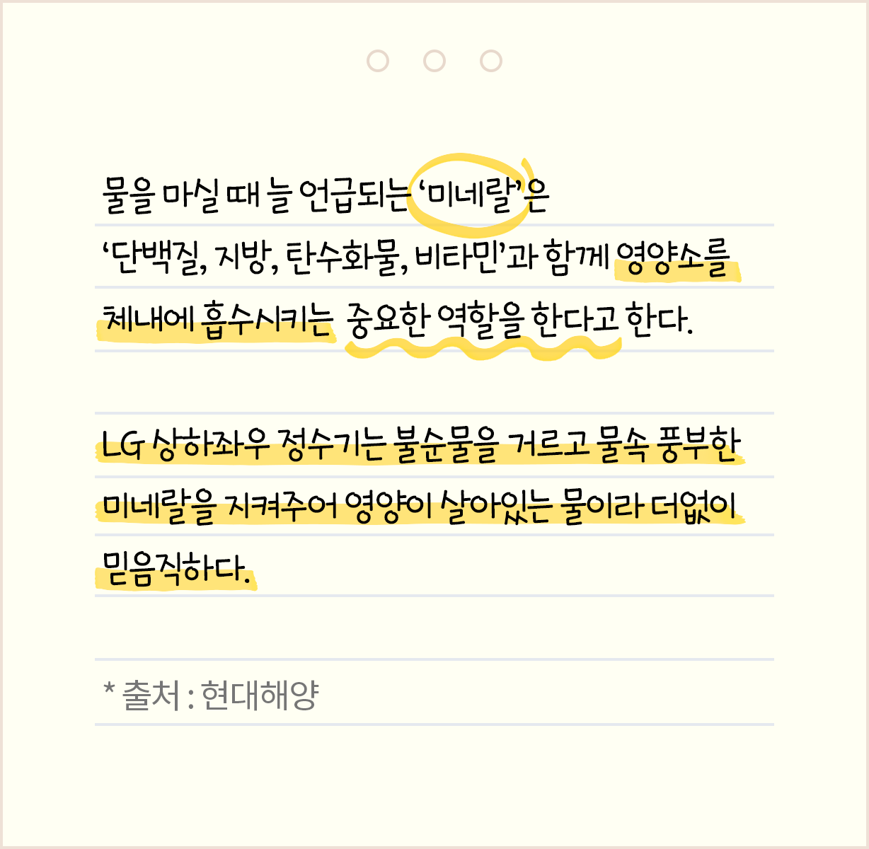 물을 마실 때 늘 언급되는 '미네랄'은 '단백질, 지방, 탄수화물, 비타민'과 함께 영양소를 체내에 흡수시키는 중요한 역할을 한다고 한다. LG 상하좌우 정수기는 불순물을 거르고 물속 풍부한 미네를을 지켜주어 영양이 살아 있는 물이라 더없이 믿음직하다. *출처 : 현대해양
