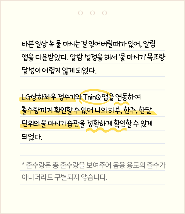 바쁜 일상 속 물 마시는걸 잊어버릴 때가 있어, 알림 앱을 다운받았다. 알람 설명을 해서 '물 마시기' 목표량 달성이 어렵지 않게 되었다. LG 상하좌우 정수기와 ThinQ 앱을 연동하여 출수량까지 확인할 수 있어 나의 하루, 한주, 한달 단위의 물 마시기 습관을 정확하게 확인할 수 있게 되었다. * 출수량은 총 출수량을 보여주어 음용 용도의 출수가 아니더라도 구별되지 않습니다.