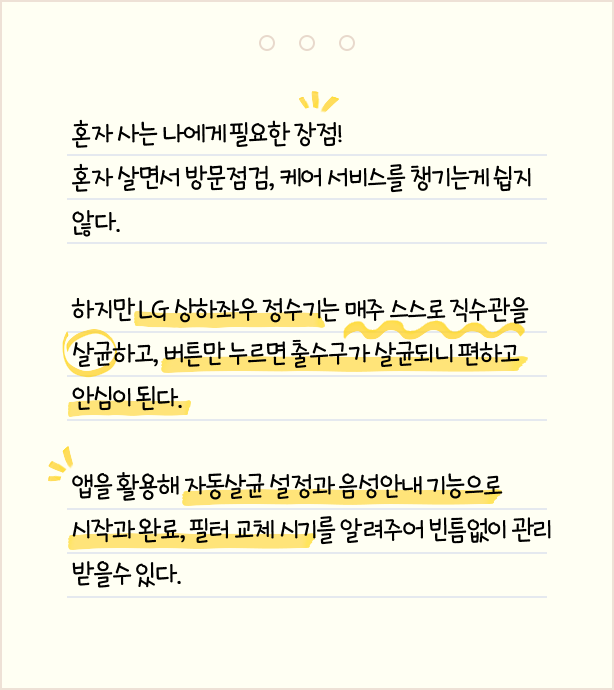 혼자 사는 나에게 필요한 장점! 혼자 살면서 방문점검, 케어 서비스를 챙기는게 쉽지 않다. 하지만 LG 상하좌우 정수기는 매주 스스로 직수관을 살균하고, 버튼만 누르면 출수구가 살균되니 편하고 안심이 된다. 앱을 활용해 자동살균 설정과 음성안내 기능으로 시작과 완료, 필터 교체 시기를 알려주어 빈틈없이 관리 받을 수 있다.