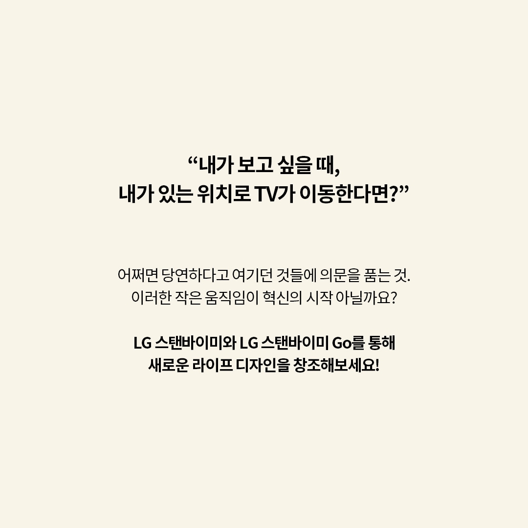 “내가 보고 싶을 때, 내가 있는 위치로 TV가 이동한다면?”  어쩌면 당연하다고 여기던 것들에 의문을 품는 것. 이러한 작은 움직임이 혁신의 시작 아닐까요?  LG 스탠바이미와 LG 스탠바이미 Go를 통해 새로운 라이프 디자인을 창조해보세요! 라는 텍스트가 포함되어 있음