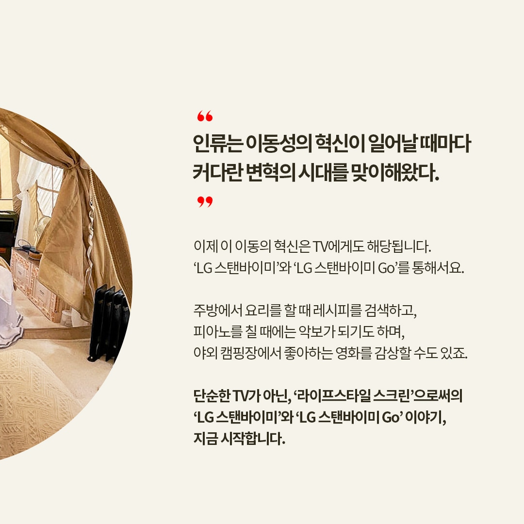당신의 라이프 씬을 디자인합니다 LG LIFE DESIGN BOOK  “인류는 이동성의 혁신이 일어날 때마다 커다란 변혁의 시대를 맞이해왔다”  이제 이 이동의 혁신은 TV에게도 해당됩니다. ‘LG 스탠바이미’와 ‘LG 스탠바이미 Go’를 통해서요.  주방에서 요리를 할 때 레시피를 검색하고, 피아노를 칠 때에는 악보가 되기도 하며, 야외 캠핑장에서 좋아하는 영화를 감상할 수도 있죠.  단순한 TV가 아닌, ‘라이프스타일 스크린’으로서의 ‘LG 스탠바이미’와 ‘LG 스탠바이미 Go’ 이야기, 지금 시작합니다. 라는 텍스트가 포함되어 있음