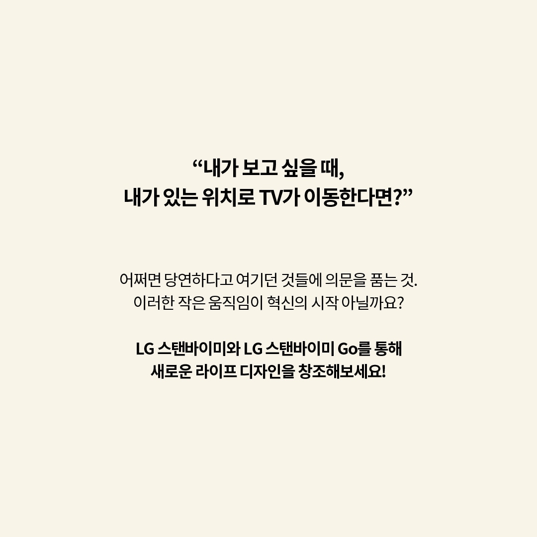 “내가 보고 싶을 때, 내가 있는 위치로 TV가 이동한다면?”  어쩌면 당연하다고 여기던 것들에 의문을 품는 것. 이러한 작은 움직임이 혁신의 시작 아닐까요?  LG 스탠바이미와 LG 스탠바이미 Go를 통해 새로운 라이프 디자인을 창조해보세요! 라는 텍스트가 포함되어 있음
