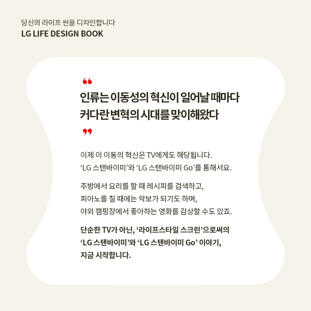 당신의 라이프 씬을 디자인합니다 LG LIFE DESIGN BOOK  “인류는 이동성의 혁신이 일어날 때마다 커다란 변혁의 시대를 맞이해왔다”  이제 이 이동의 혁신은 TV에게도 해당됩니다. ‘LG 스탠바이미’와 ‘LG 스탠바이미 Go’를 통해서요.  주방에서 요리를 할 때 레시피를 검색하고, 피아노를 칠 때에는 악보가 되기도 하며, 야외 캠핑장에서 좋아하는 영화를 감상할 수도 있죠.  단순한 TV가 아닌, ‘라이프스타일 스크린’으로서의 ‘LG 스탠바이미’와 ‘LG 스탠바이미 Go’ 이야기, 지금 시작합니다. 라는 텍스트가 포함되어 있음