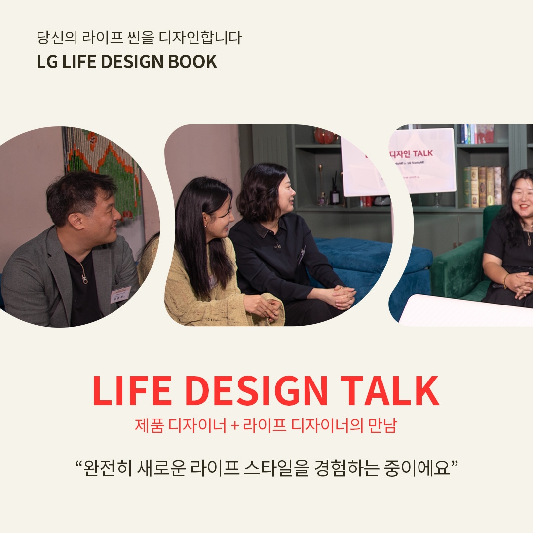 당신의 라이프 씬을 디자인합니다 LG LIFE DESIGN BOOK  LIFE DESIGN TALK 제품 디자이너 + 라이프 디자이너의 만남  “완전히 새로운 라이프 스타일을 경험하는 중이에요” 라는 텍스트가 포함되어 있음.