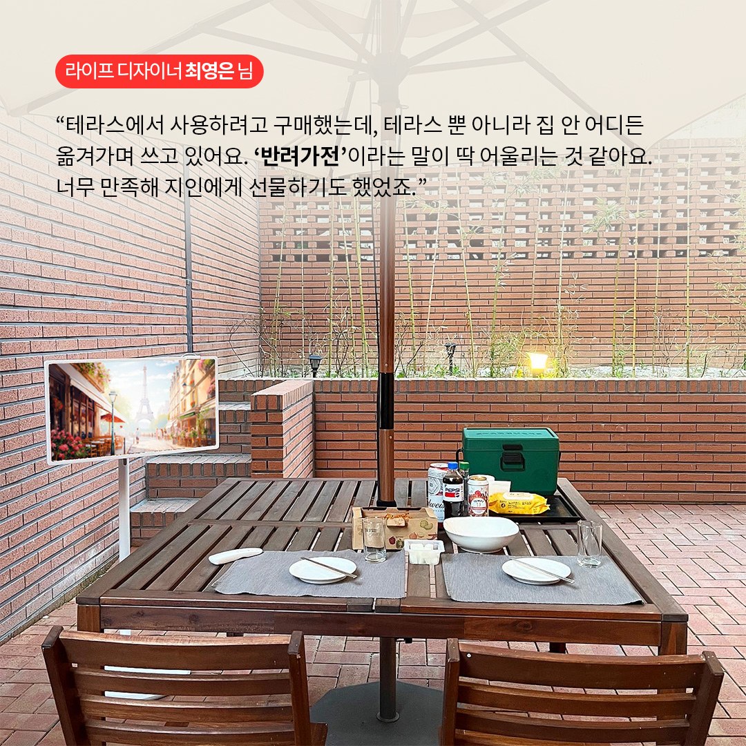 라이프 디자이너 최영은 님  “테라스에서 사용하려고 구매했는데, 테라스뿐 아니라 집 안 어디든 옮겨가며 쓰고 있어요. ‘반려가전’이라는 말이 딱 어울리는 것 같아요. 너무 만족해 지인에게 선물하기도 했죠.” 라는 텍스트가 포함되어 있음.