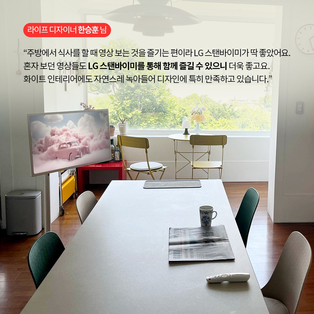 라이프 디자이너 한승훈 님  “주방에서 식사를 할 때 영상 보는 것을 즐기는 편이라 LG 스탠바이미가 딱 좋았어요. 혼자 보던 영상들도 LG 스탠바이미를 통해 함께 즐길 수 있으니 더욱 좋고요. 화이트 인테리어에도 자연스레 녹아들어 디자인에 특히 만족하고 있습니다.” 라는 텍스트가 포함되어 있음.