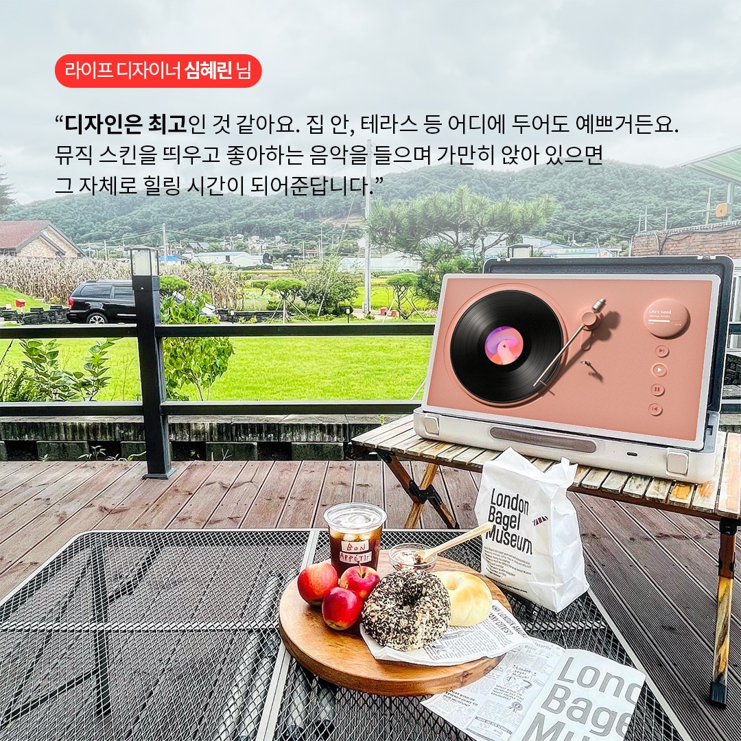 라이프 디자이너 심혜린 님  “디자인은 최고인 것 같아요. 집 안, 테라스 등 어디에 두어도 예쁘거든요. 뮤직 스킨을 띄우고 좋아하는 음악을 들으며 가만히 앉아 있으면 그 자체로 힐링 시간이 되어준답니다.” 라는 텍스트가 포함되어 있음.
