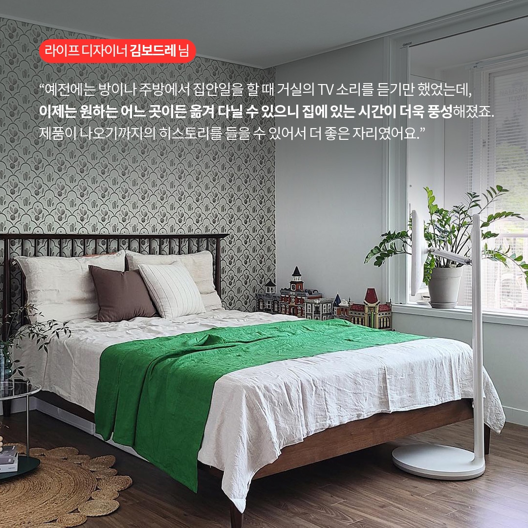 라이프 디자이너 김보드레 님  “예전에는 방이나 주방에서 집안일을 할 때 거실의 TV 소리를 듣기만 했었는데, 이제는 원하는 어느 곳이든 옮겨 다닐 수 있으니 집에 있는 시간이 더욱 풍성해졌죠. 제품이 나오기까지의 히스토리를 들을 수 있어서 더 좋은 자리였어요.” 라는 텍스트가 포함되어 있음.