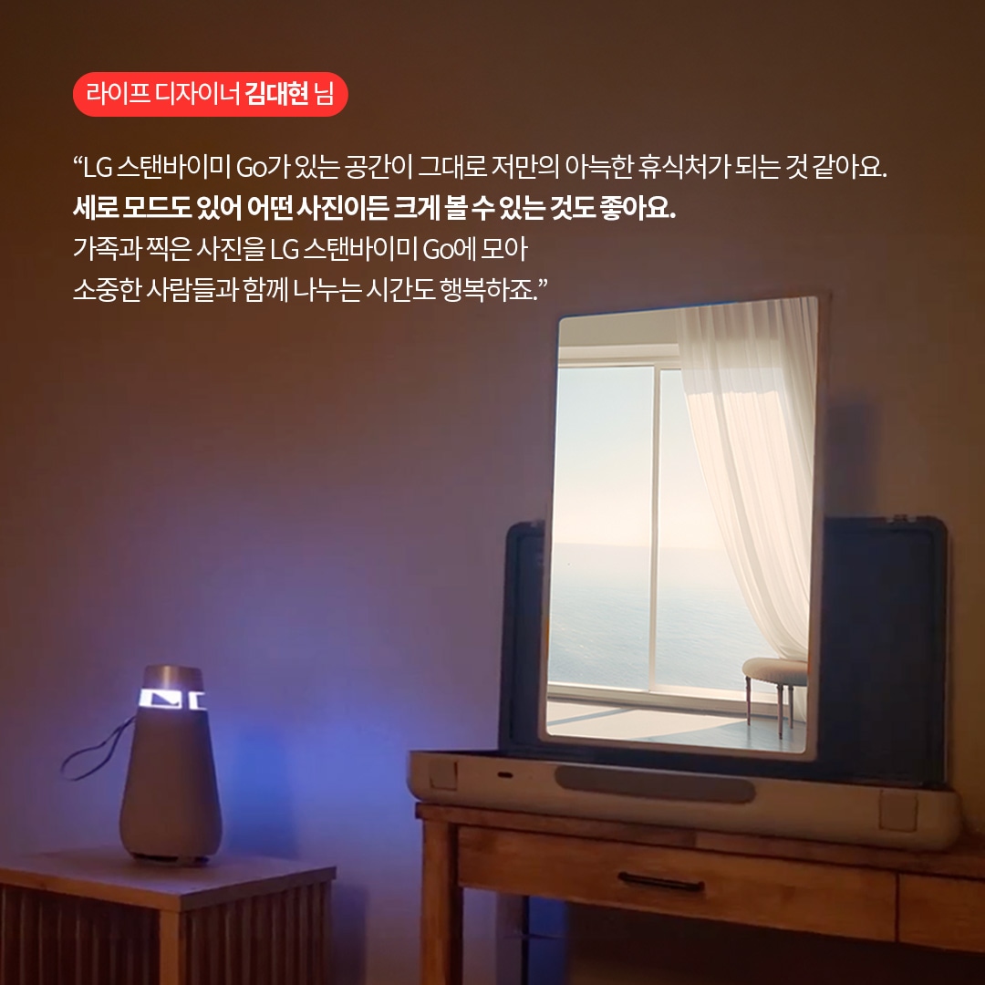 라이프 디자이너 김대현 님  “LG 스탠바이미 Go가 있는 공간이 그대로 저만의 아늑한 휴식처가 되는 것 같아요. 세로 모드도 있어 어떤 사진이든 크게 볼 수 있는 것도 좋아요. 가족과 찍은 사진을 LG 스탠바이미 Go에 모아 소중한 사람들과 함께 나누는 시간도 행복하죠.” 라는 텍스트가 포함되어 있음.