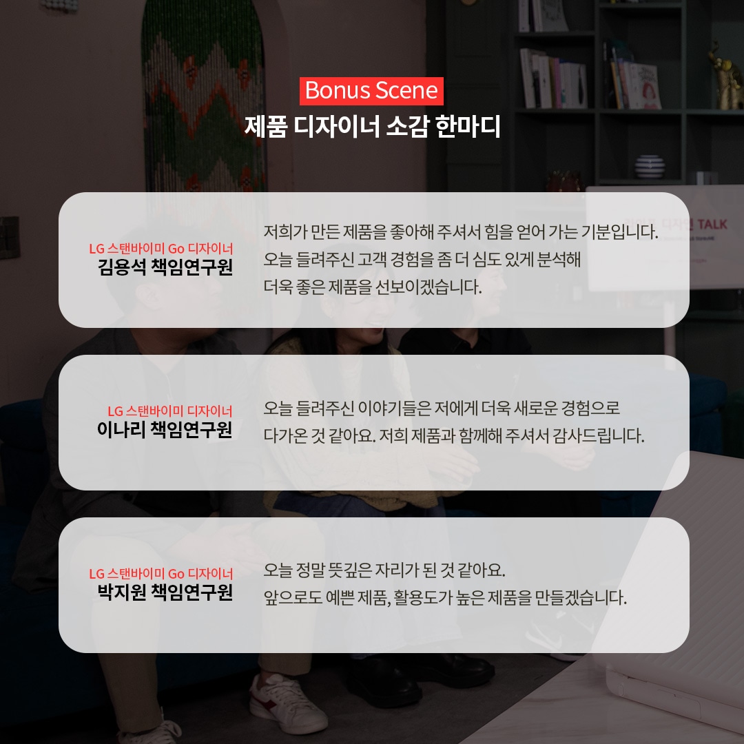 Bonus Scene 제품 디자이너 소감 한마디  LG 스탠바이미 Go 디자이너 김용석 책임연구원 저희가 만든 제품을 좋아해 주셔서 힘을 얻어 가는 기분입니다. 오늘 들려주신 고객 경험을 좀 더 심도 있게 분석해 더욱 좋은 제품을 선보이겠습니다.  LG 스탠바이미 디자이너 이나리 책임연구원 오늘 들려주신 이야기들은 저에게 더욱 새로운 경험으로 다가오는 것 같아요. 저희 제품과 함께해 주셔서 감사합니다.  LG 스탠바이미 Go 디자이너 박지원 책임연구원 오늘 정말 뜻깊은 자리가 된 것 같아요. 앞으로도 예쁜 제품, 활용도가 높은 제품을 만들겠습니다. 라는 텍스트가 포함되어 있음.