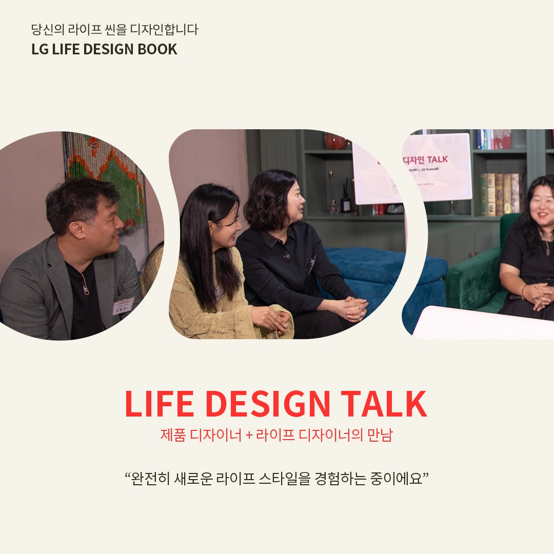 당신의 라이프 씬을 디자인합니다 LG LIFE DESIGN BOOK  LIFE DESIGN TALK 제품 디자이너 + 라이프 디자이너의 만남  “완전히 새로운 라이프 스타일을 경험하는 중이에요” 라는 텍스트가 포함되어 있음.