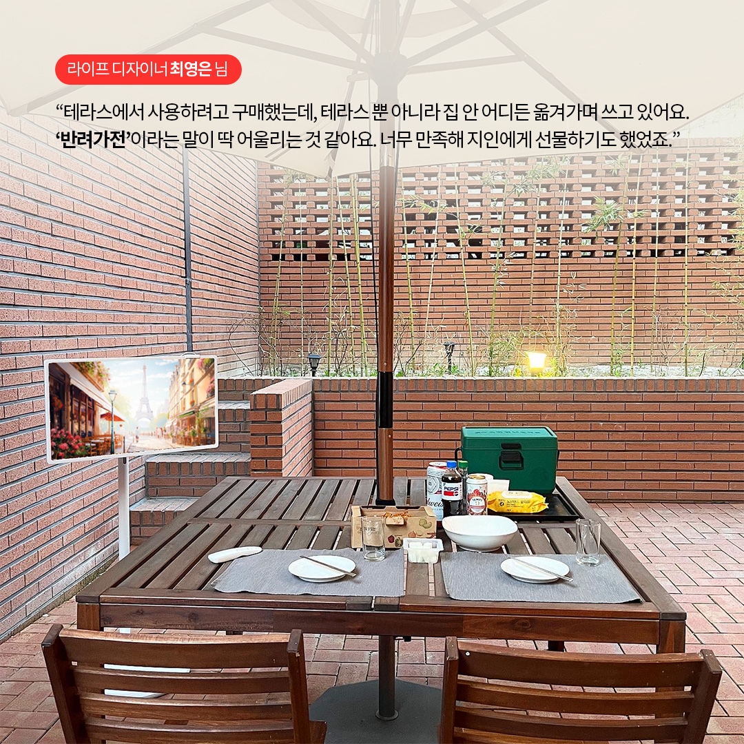 라이프 디자이너 최영은 님  “테라스에서 사용하려고 구매했는데, 테라스뿐 아니라 집 안 어디든 옮겨가며 쓰고 있어요. ‘반려가전’이라는 말이 딱 어울리는 것 같아요. 너무 만족해 지인에게 선물하기도 했죠.” 라는 텍스트가 포함되어 있음.