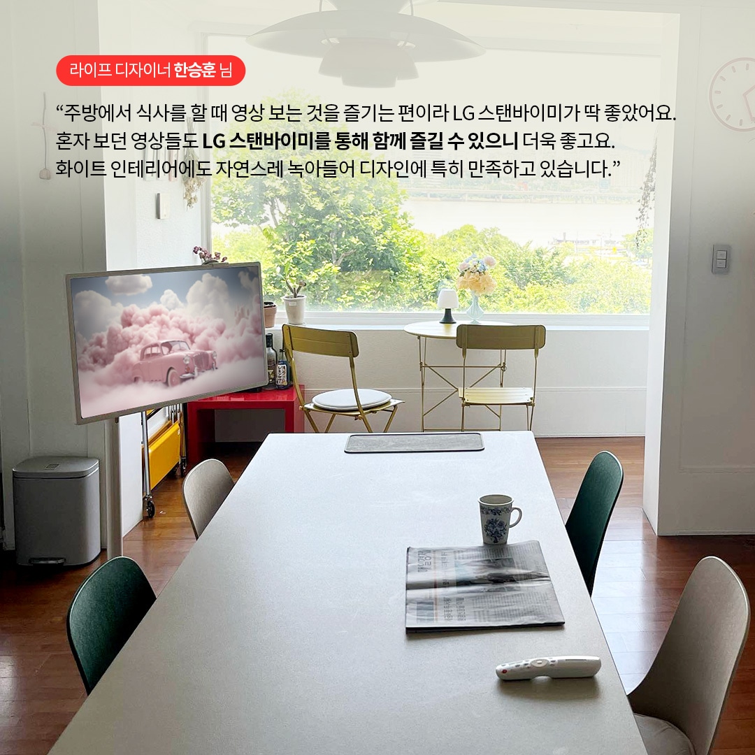 라이프 디자이너 한승훈 님  “주방에서 식사를 할 때 영상 보는 것을 즐기는 편이라 LG 스탠바이미가 딱 좋았어요. 혼자 보던 영상들도 LG 스탠바이미를 통해 함께 즐길 수 있으니 더욱 좋고요. 화이트 인테리어에도 자연스레 녹아들어 디자인에 특히 만족하고 있습니다.” 라는 텍스트가 포함되어 있음.