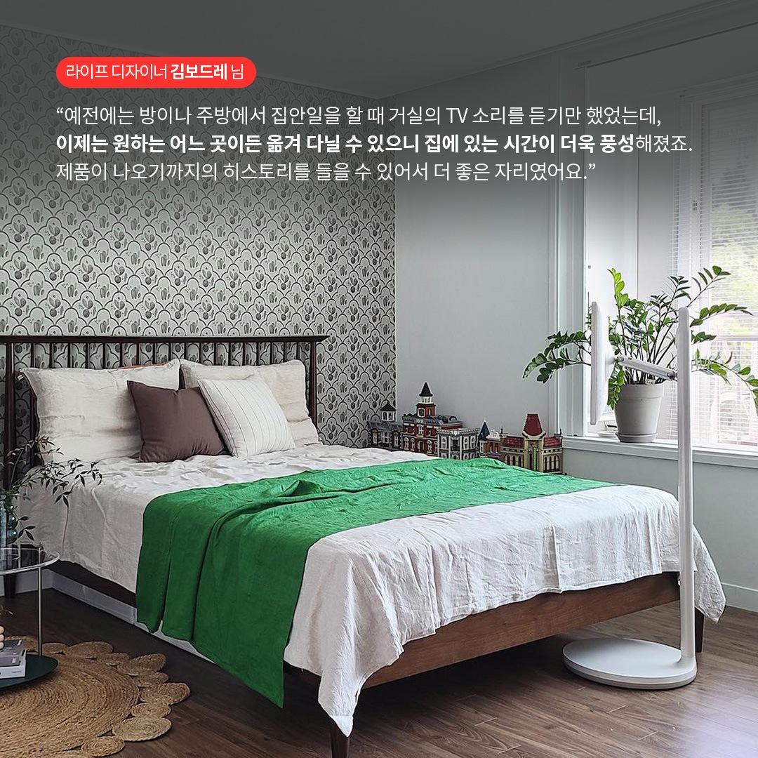 라이프 디자이너 김보드레 님  “예전에는 방이나 주방에서 집안일을 할 때 거실의 TV 소리를 듣기만 했었는데, 이제는 원하는 어느 곳이든 옮겨 다닐 수 있으니 집에 있는 시간이 더욱 풍성해졌죠. 제품이 나오기까지의 히스토리를 들을 수 있어서 더 좋은 자리였어요.” 라는 텍스트가 포함되어 있음.