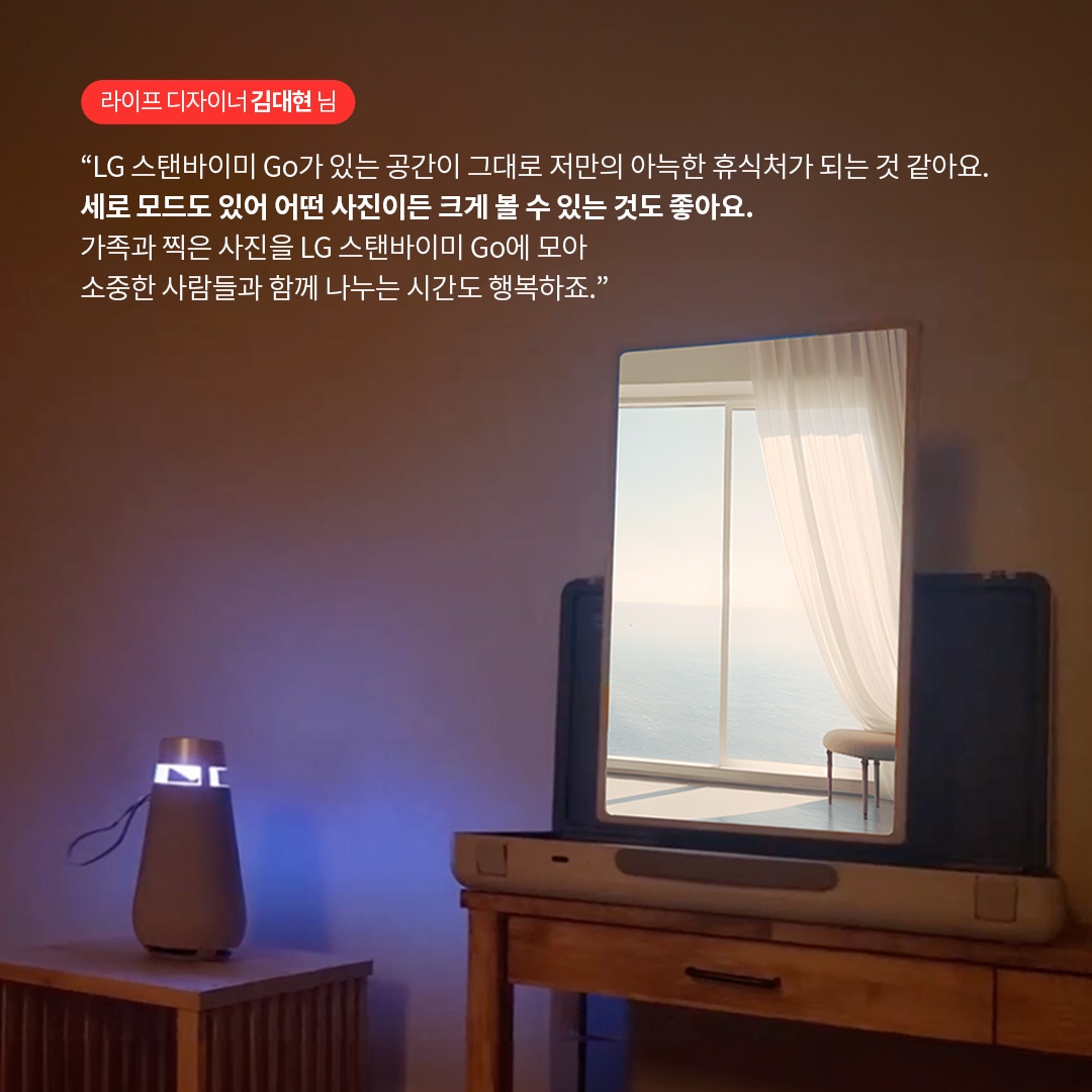 라이프 디자이너 김대현 님  “LG 스탠바이미 Go가 있는 공간이 그대로 저만의 아늑한 휴식처가 되는 것 같아요. 세로 모드도 있어 어떤 사진이든 크게 볼 수 있는 것도 좋아요. 가족과 찍은 사진을 LG 스탠바이미 Go에 모아 소중한 사람들과 함께 나누는 시간도 행복하죠.” 라는 텍스트가 포함되어 있음.