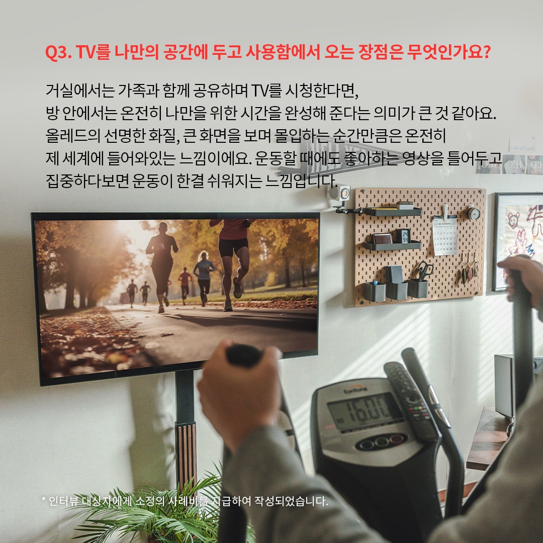 홈짐(홈트레이닝) 공간에서 LG OLED TV를 활용하는 모습으로, 러닝 장면이 재생된 대형 화면을 보며 실내 운동을 하는 사용자 시점. ‘Q3. TV를 나만의 공간에 두고 사용함에서 오는 장점은 무엇인가요? 거실에서는 가족과 함께 공유하며 TV를 시청한다면, 방 안에서는 온전히 나만을 위한 시간을 완성해 준다는 의미가 큰 것 같아요. 올레드의 선명한 화질, 큰 화면을 보며 몰입하는 순간만큼은 온전히 제 세계에 들어와 있는 느낌이에요. 운동할 때에도 좋아하는 영상을 틀어두고 집중하다보면 운동이 한결 쉬워지는 느낌입니다. *인터뷰 대상자에게 소정의 사례비를 지급하여 작성되었습니다.’ 라는 문구가 포함되어 있음.