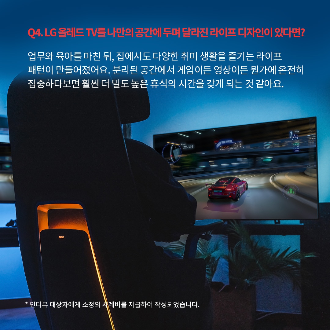 LG OLED TV를 활용한 몰입형 게이밍 공간으로, 사용자가 레이싱 게임을 즐기는 모습이 후면에서 보이는 장면. ‘Q4. LG 올레드 TV를 나만의 공간에 두며 달라진 라이프 디자인이 있다면? 업무와 육아를 마친 뒤, 집에서도 다양한 취미 생활을 즐기는 라이프 패턴이 만들어졌어요. 분리된 공간에서 게임이든 영상이든 뭔가에 온전히 집중하다보면 훨씬 더 밀도 높은 휴식의 시간을 갖게 되는 것 같아요. *인터뷰 대상자에게 소정의 사례비를 지급하여 작성되었습니다.’ 라는 문구가 포함되어 있음.