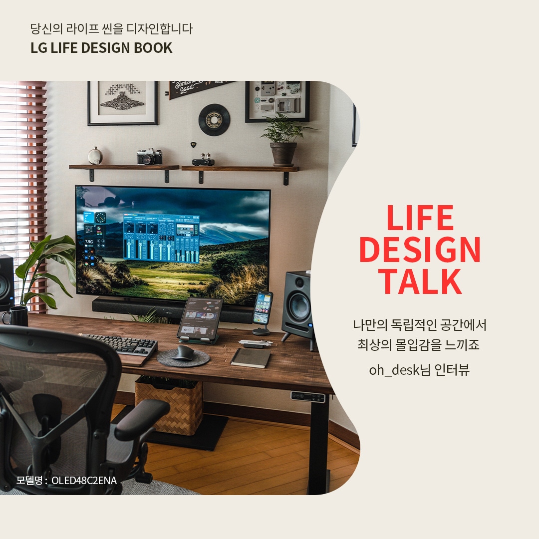 LG OLED TV를 활용한 독립적인 작업 및 엔터테인먼트 공간으로, 넓은 원목 책상 위에 키보드, 마우스, 태블릿, 스마트폰 등이 정리되어 있는 모습. 벽걸이형 모니터에는 자연 풍경과 오디오 조정 화면이 표시되며, 좌우에는 고급 스피커가 배치되어 최상의 몰입감을 제공하는 환경. 벽에는 시계, 카메라 장식, 식물이 놓인 선반이 조화를 이루며 감각적인 분위기를 연출하는 모습. 오른쪽에는 ‘당신의 라이프 씬을 디자인합니다. LG LIFE DESIGN BOOK. LIFE DESIGN TALK. 나만의 독립적인 공간에서 최상의 몰입감을 느끼죠. oh_desk님의 인터뷰’라는 문구가 포함된 이미지.