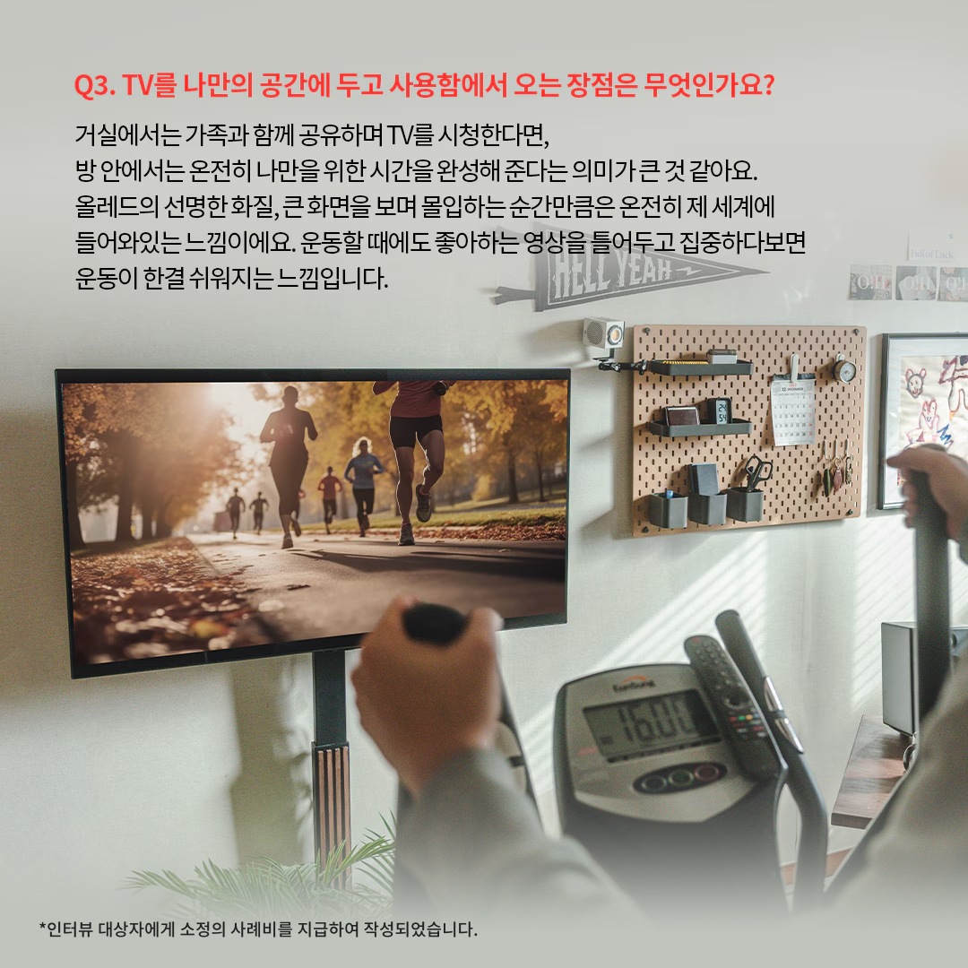 홈짐(홈트레이닝) 공간에서 LG OLED TV를 활용하는 모습으로, 러닝 장면이 재생된 대형 화면을 보며 실내 운동을 하는 사용자 시점. ‘Q3. TV를 나만의 공간에 두고 사용함에서 오는 장점은 무엇인가요? 거실에서는 가족과 함께 공유하며 TV를 시청한다면, 방 안에서는 온전히 나만을 위한 시간을 완성해 준다는 의미가 큰 것 같아요. 올레드의 선명한 화질, 큰 화면을 보며 몰입하는 순간만큼은 온전히 제 세계에 들어와 있는 느낌이에요. 운동할 때에도 좋아하는 영상을 틀어두고 집중하다보면 운동이 한결 쉬워지는 느낌입니다. *인터뷰 대상자에게 소정의 사례비를 지급하여 작성되었습니다.’ 라는 문구가 포함되어 있음.
